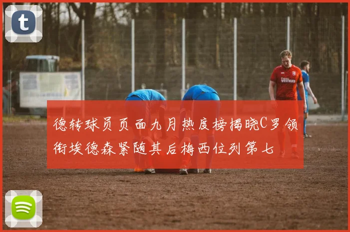 德转球员页面九月热度榜揭晓C罗领衔埃德森紧随其后梅西位列第七