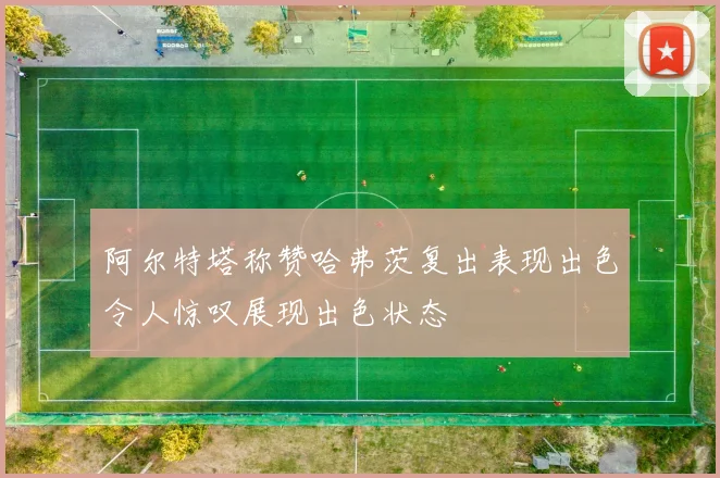 阿尔特塔称赞哈弗茨复出表现出色令人惊叹展现出色状态