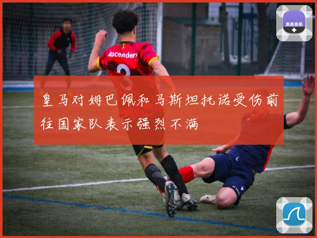 皇马对姆巴佩和马斯坦托诺受伤前往国家队表示强烈不满
