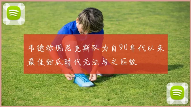 韦德称现尼克斯队为自90年代以来最佳甜瓜时代无法与之匹敌