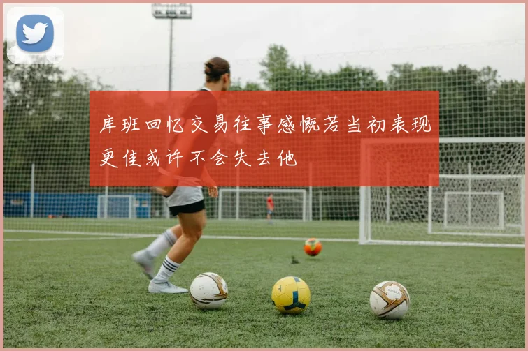 库班回忆交易往事感慨若当初表现更佳或许不会失去他