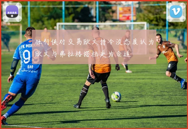 独行侠对交易欧文持冷淡态度认为欧文与弗拉格搭档更为合适