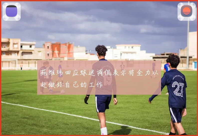 苑维玮回应球迷调侃表示将全力以赴做好自己的工作