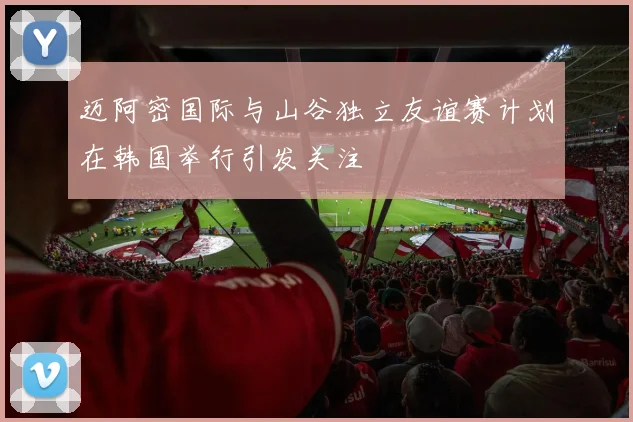迈阿密国际与山谷独立友谊赛计划在韩国举行引发关注