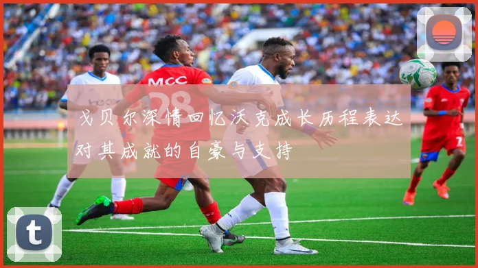 戈贝尔深情回忆沃克成长历程表达对其成就的自豪与支持