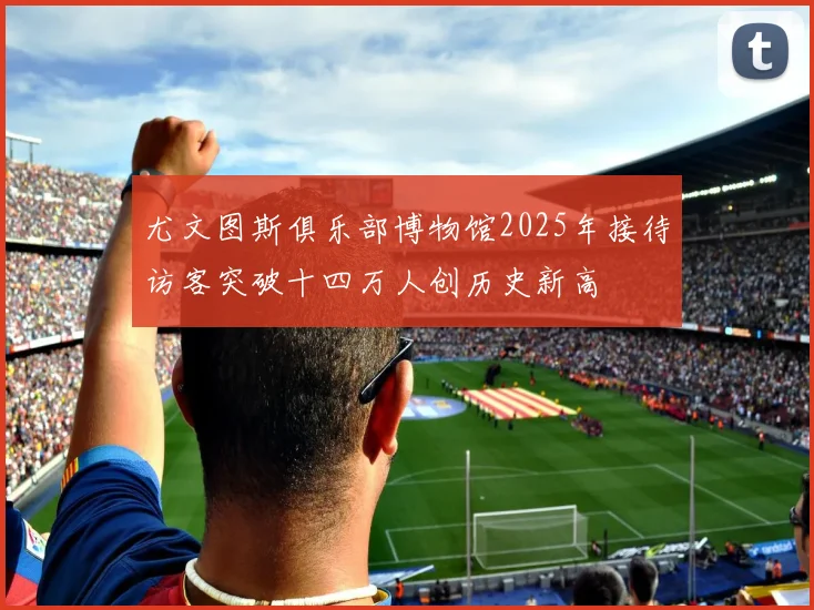 尤文图斯俱乐部博物馆2025年接待访客突破十四万人创历史新高