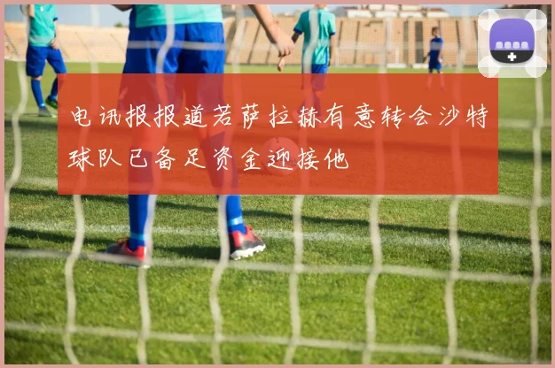 电讯报报道若萨拉赫有意转会沙特球队已备足资金迎接他