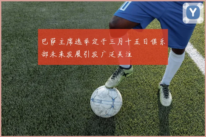 巴萨主席选举定于三月十五日俱乐部未来发展引发广泛关注