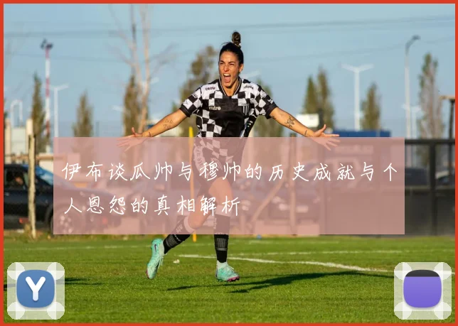 伊布谈瓜帅与穆帅的历史成就与个人恩怨的真相解析