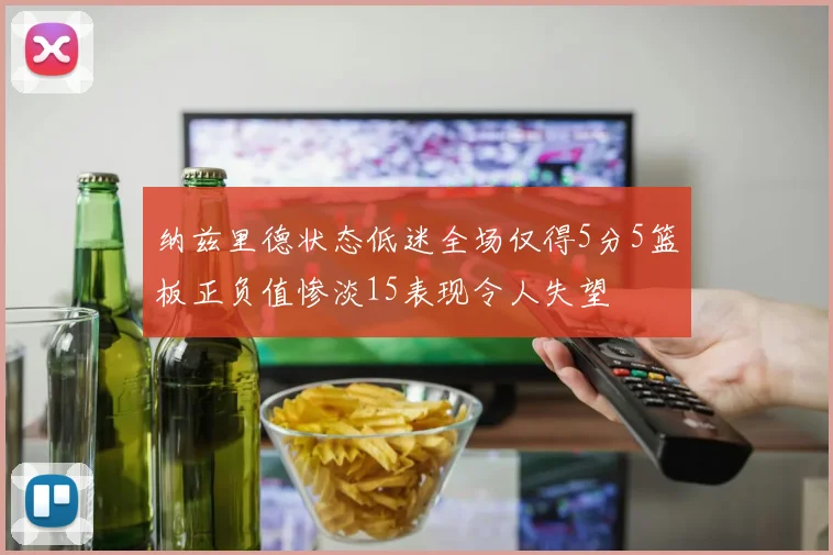 纳兹里德状态低迷全场仅得5分5篮板正负值惨淡15表现令人失望