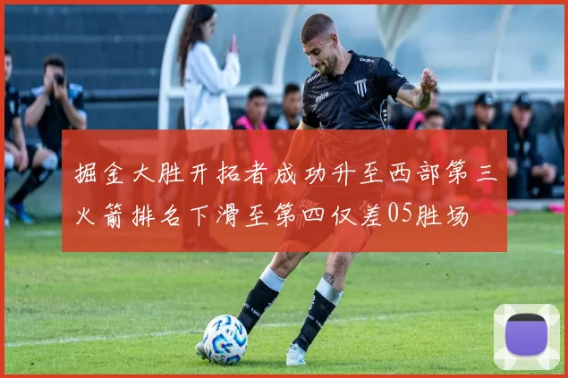 掘金大胜开拓者成功升至西部第三火箭排名下滑至第四仅差05胜场
