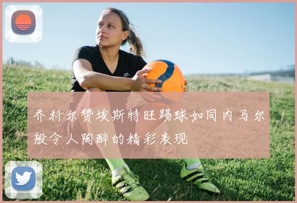 乔科尔赞埃斯特旺踢球如同内马尔般令人陶醉的精彩表现