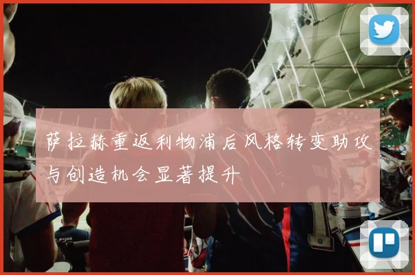 萨拉赫重返利物浦后风格转变助攻与创造机会显著提升