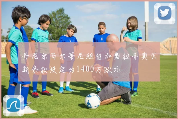 丹尼尔马尔蒂尼租借加盟拉齐奥买断条款设定为1400万欧元