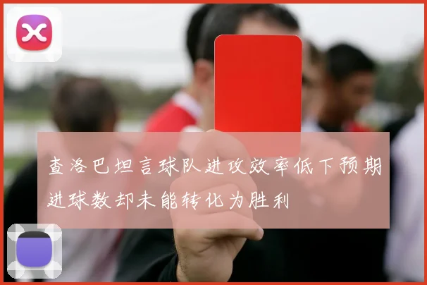 查洛巴坦言球队进攻效率低下预期进球数却未能转化为胜利
