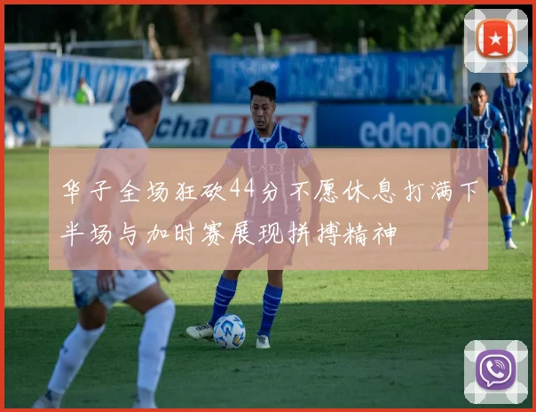 华子全场狂砍44分不愿休息打满下半场与加时赛展现拼搏精神
