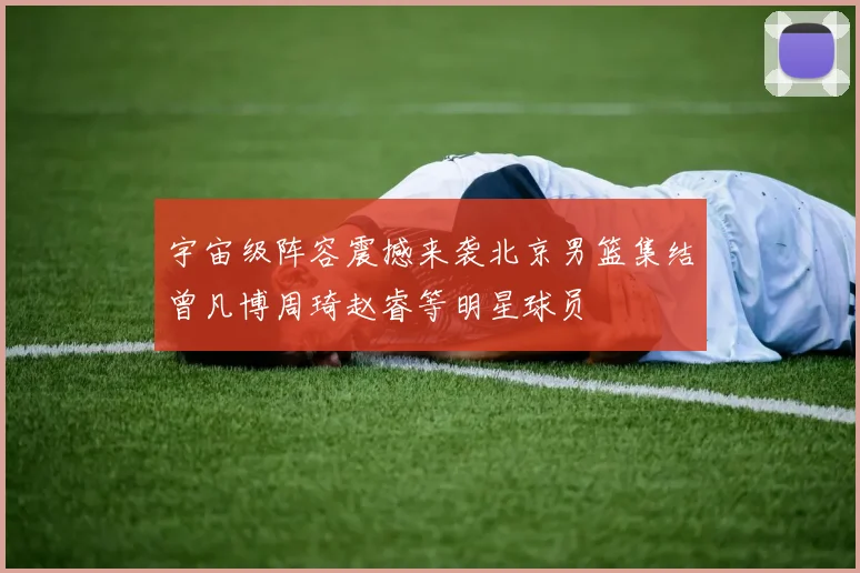 宇宙级阵容震撼来袭北京男篮集结曾凡博周琦赵睿等明星球员