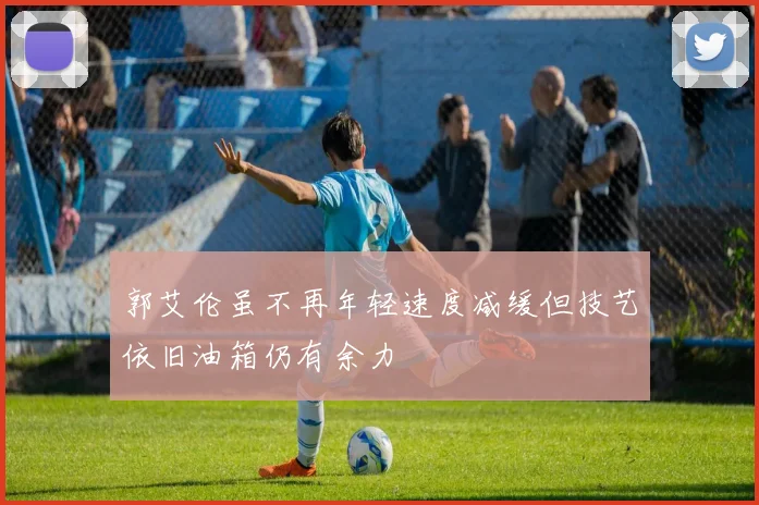 郭艾伦虽不再年轻速度减缓但技艺依旧油箱仍有余力