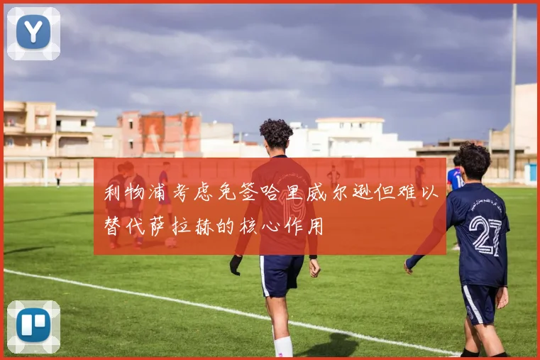 利物浦考虑免签哈里威尔逊但难以替代萨拉赫的核心作用