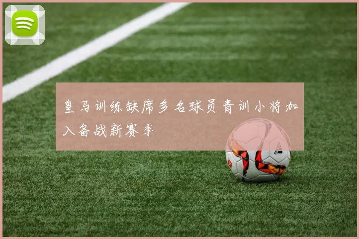 皇马训练缺席多名球员青训小将加入备战新赛季