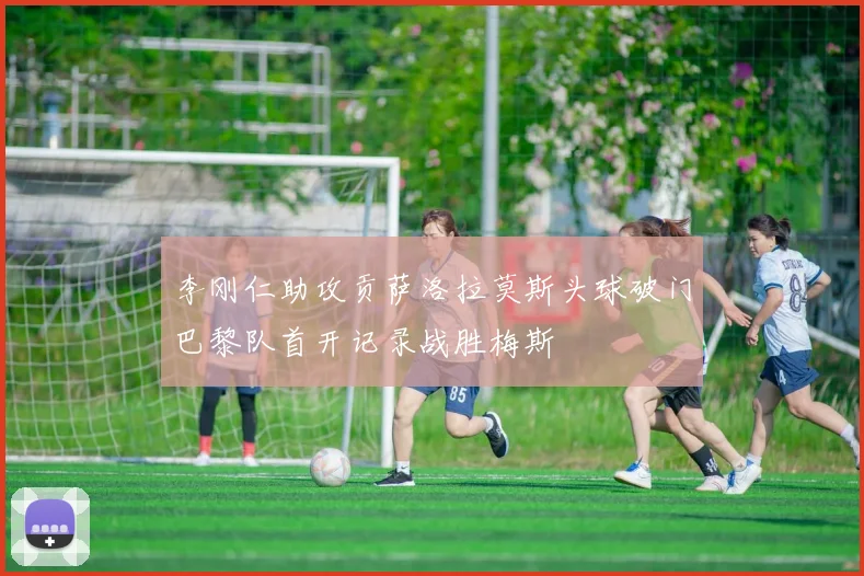 李刚仁助攻贡萨洛拉莫斯头球破门巴黎队首开记录战胜梅斯