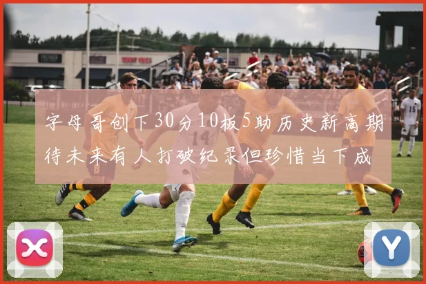 字母哥创下30分10板5助历史新高期待未来有人打破纪录但珍惜当下成就