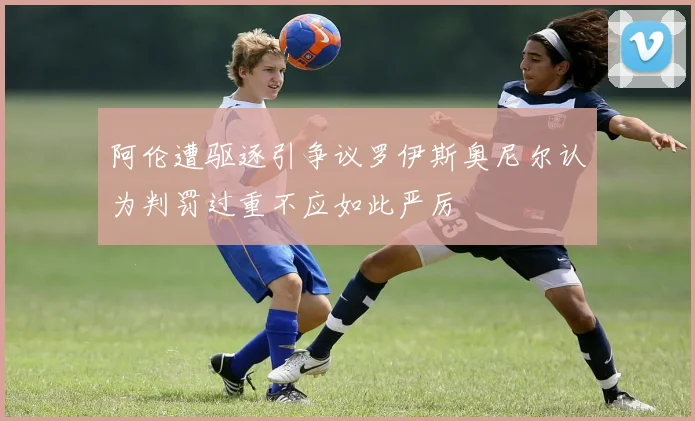 阿伦遭驱逐引争议罗伊斯奥尼尔认为判罚过重不应如此严厉