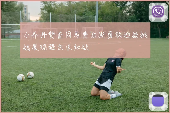 小乔丹赞奎因与费尔斯勇敢迎接挑战展现强烈求知欲