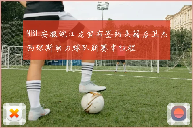 NBL安徽皖江龙宣布签约美籍后卫杰西琼斯助力球队新赛季征程