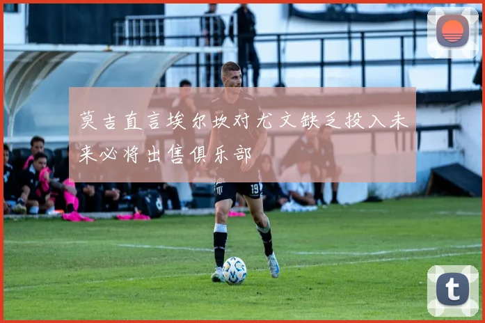 莫吉直言埃尔坎对尤文缺乏投入未来必将出售俱乐部