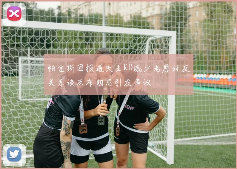 帕金斯因报道失去KD威少老詹好友关系谈及布朗尼引发争议