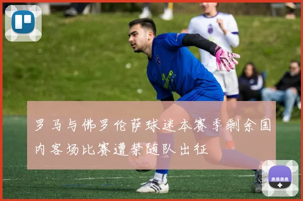 罗马与佛罗伦萨球迷本赛季剩余国内客场比赛遭禁随队出征