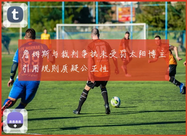 詹姆斯与裁判争执未受罚太阳博主引用规则质疑公正性