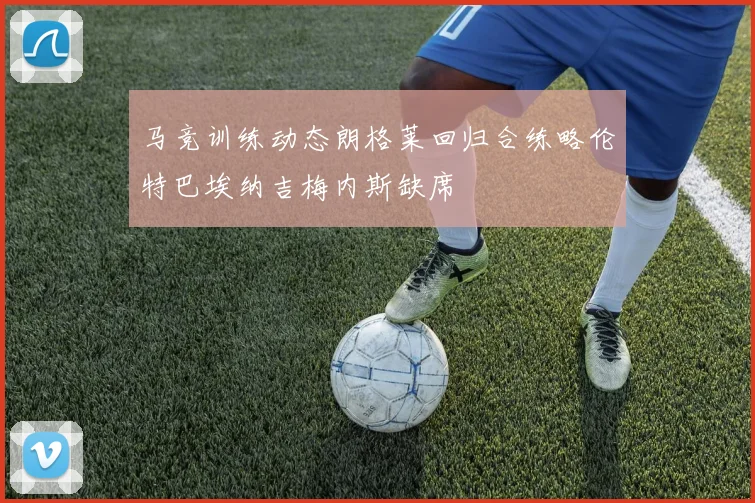 马竞训练动态朗格莱回归合练略伦特巴埃纳吉梅内斯缺席