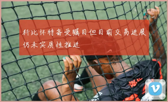 科比怀特备受瞩目但目前交易进展仍未实质性推进