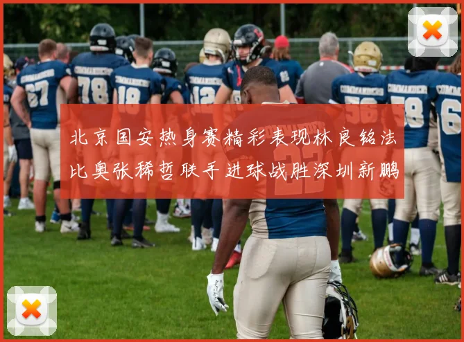 北京国安热身赛精彩表现林良铭法比奥张稀哲联手进球战胜深圳新鹏城